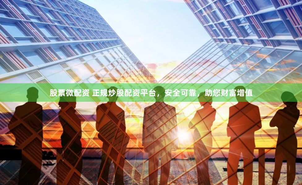 股票微配资 正规炒股配资平台，安全可靠，助您财富增值